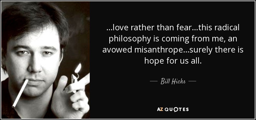 ...love rather than fear...this radical philosophy is coming from me, an avowed misanthrope...surely there is hope for us all. - Bill Hicks