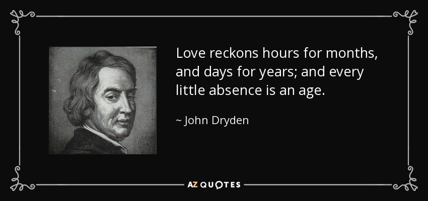 Love reckons hours for months, and days for years; and every little absence is an age. - John Dryden