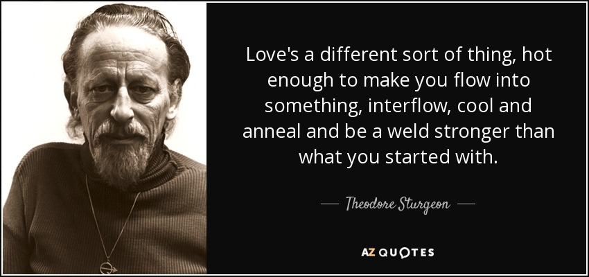 Love's a different sort of thing, hot enough to make you flow into something, interflow, cool and anneal and be a weld stronger than what you started with. - Theodore Sturgeon
