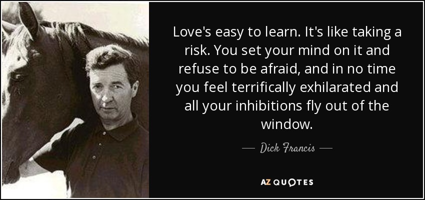 Love's easy to learn. It's like taking a risk. You set your mind on it and refuse to be afraid, and in no time you feel terrifically exhilarated and all your inhibitions fly out of the window. - Dick Francis