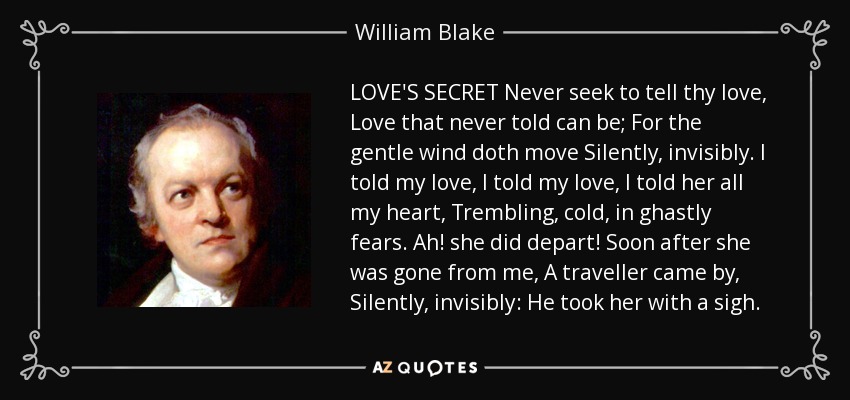 LOVE'S SECRET Never seek to tell thy love, Love that never told can be; For the gentle wind doth move Silently, invisibly. I told my love, I told my love, I told her all my heart, Trembling, cold, in ghastly fears. Ah! she did depart! Soon after she was gone from me, A traveller came by, Silently, invisibly: He took her with a sigh. - William Blake