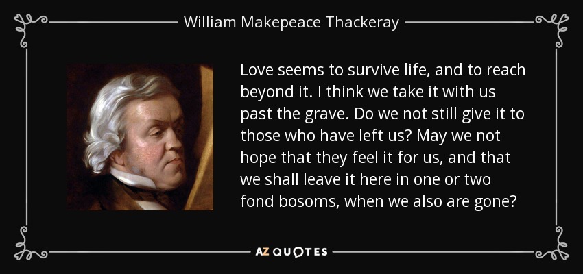 Love seems to survive life, and to reach beyond it. I think we take it with us past the grave. Do we not still give it to those who have left us? May we not hope that they feel it for us, and that we shall leave it here in one or two fond bosoms, when we also are gone? - William Makepeace Thackeray