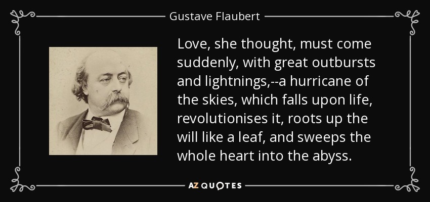 Love, she thought, must come suddenly, with great outbursts and lightnings,--a hurricane of the skies, which falls upon life, revolutionises it, roots up the will like a leaf, and sweeps the whole heart into the abyss. - Gustave Flaubert