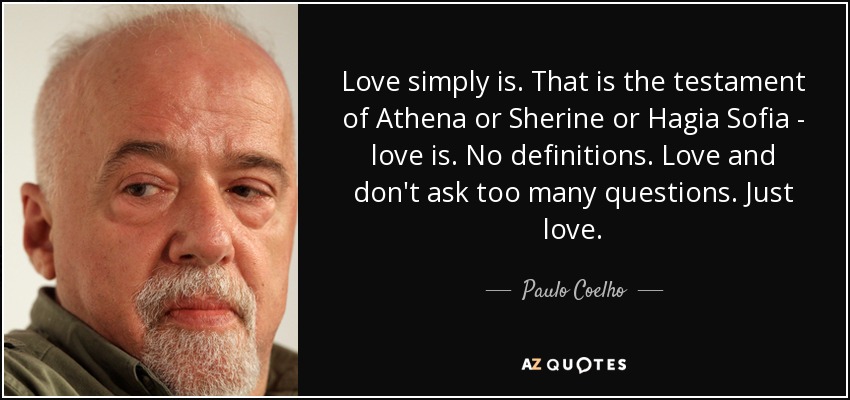 Love simply is. That is the testament of Athena or Sherine or Hagia Sofia - love is. No definitions. Love and don't ask too many questions. Just love. - Paulo Coelho