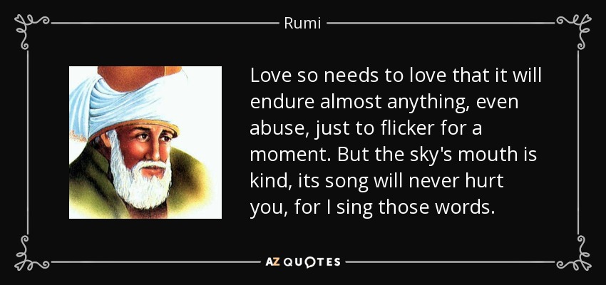 Love so needs to love that it will endure almost anything, even abuse, just to flicker for a moment. But the sky's mouth is kind, its song will never hurt you, for I sing those words. - Rumi