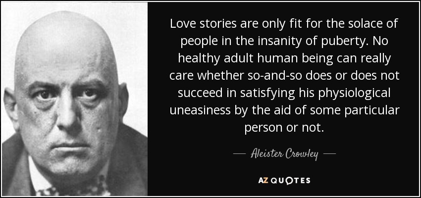 Love stories are only fit for the solace of people in the insanity of puberty. No healthy adult human being can really care whether so-and-so does or does not succeed in satisfying his physiological uneasiness by the aid of some particular person or not. - Aleister Crowley