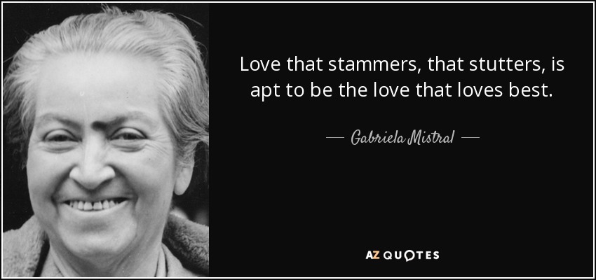 Love that stammers, that stutters, is apt to be the love that loves best. - Gabriela Mistral