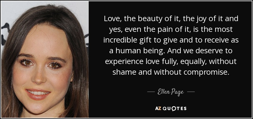 Love, the beauty of it, the joy of it and yes, even the pain of it, is the most incredible gift to give and to receive as a human being. And we deserve to experience love fully, equally, without shame and without compromise. - Ellen Page