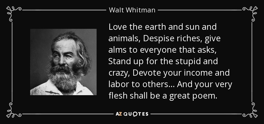 Love the earth and sun and animals, Despise riches, give alms to everyone that asks, Stand up for the stupid and crazy, Devote your income and labor to others... And your very flesh shall be a great poem. - Walt Whitman