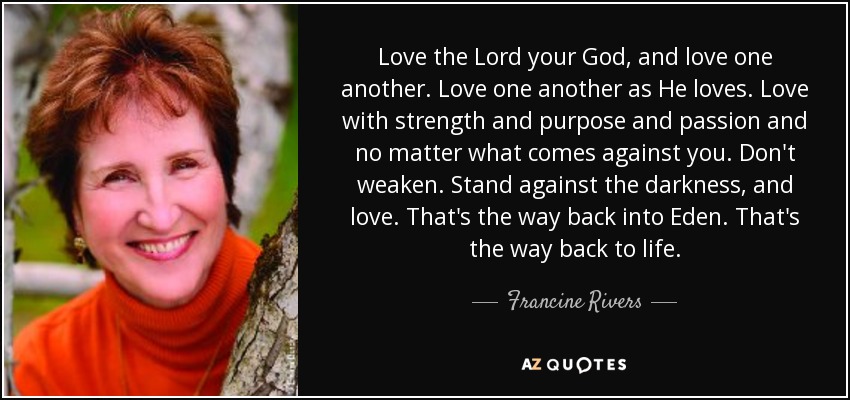Love the Lord your God, and love one another. Love one another as He loves. Love with strength and purpose and passion and no matter what comes against you. Don't weaken. Stand against the darkness, and love. That's the way back into Eden. That's the way back to life. - Francine Rivers