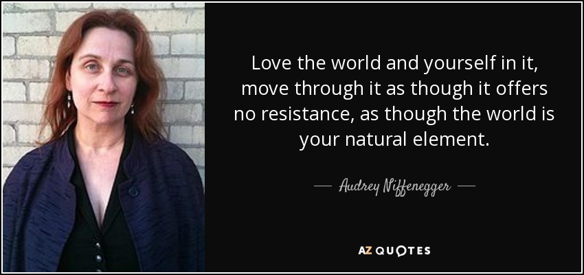 Love the world and yourself in it, move through it as though it offers no resistance, as though the world is your natural element. - Audrey Niffenegger