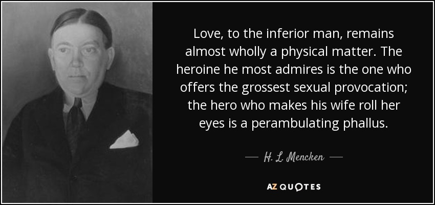 Love, to the inferior man, remains almost wholly a physical matter. The heroine he most admires is the one who offers the grossest sexual provocation; the hero who makes his wife roll her eyes is a perambulating phallus. - H. L. Mencken