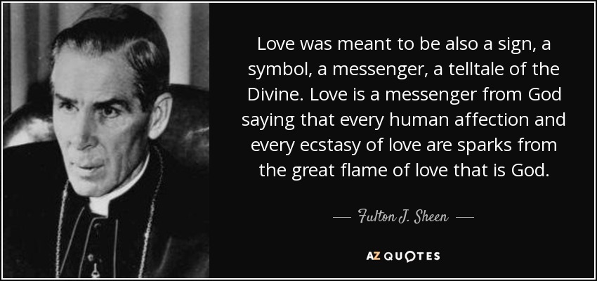 Love was meant to be also a sign, a symbol, a messenger, a telltale of the Divine. Love is a messenger from God saying that every human affection and every ecstasy of love are sparks from the great flame of love that is God. - Fulton J. Sheen