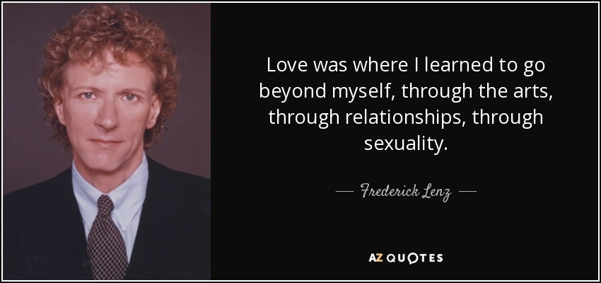 Love was where I learned to go beyond myself, through the arts, through relationships, through sexuality. - Frederick Lenz