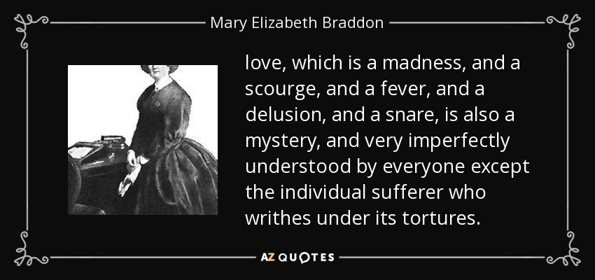 love, which is a madness, and a scourge, and a fever, and a delusion, and a snare, is also a mystery, and very imperfectly understood by everyone except the individual sufferer who writhes under its tortures. - Mary Elizabeth Braddon