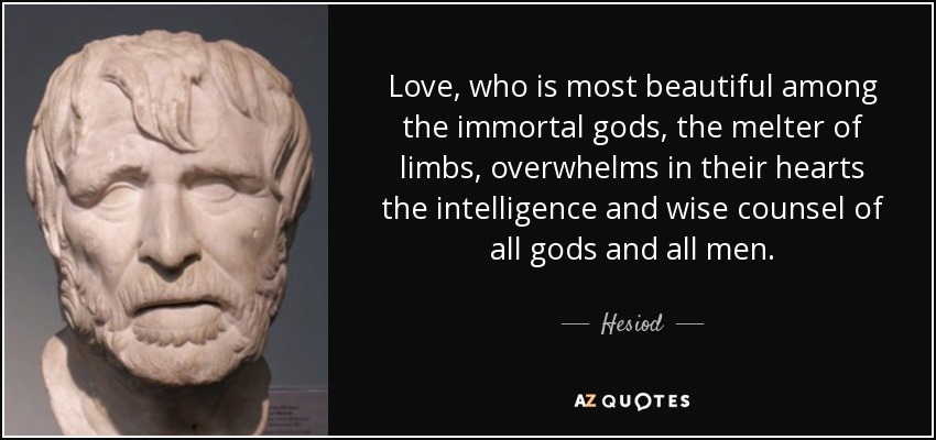 Love, who is most beautiful among the immortal gods, the melter of limbs, overwhelms in their hearts the intelligence and wise counsel of all gods and all men. - Hesiod