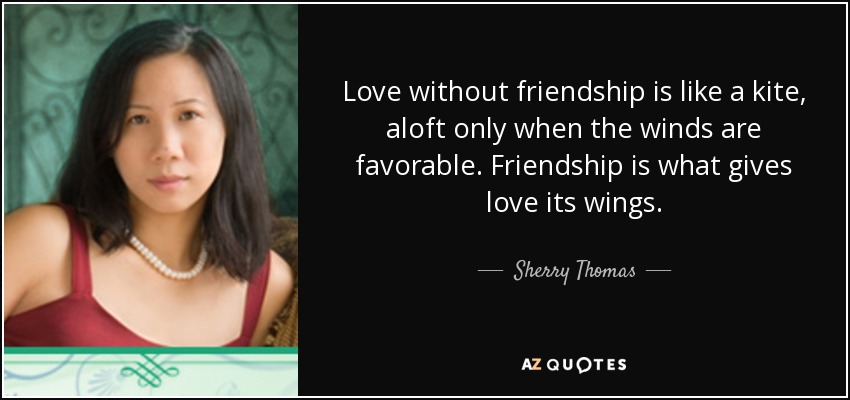 Love without friendship is like a kite, aloft only when the winds are favorable. Friendship is what gives love its wings. - Sherry Thomas