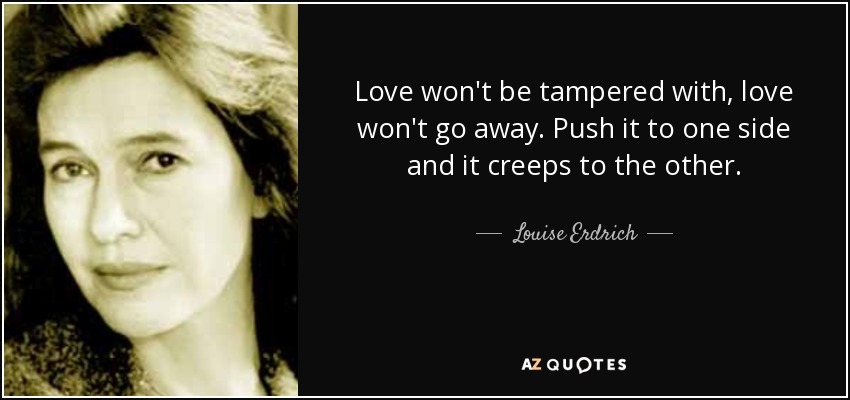 Love won't be tampered with, love won't go away. Push it to one side and it creeps to the other. - Louise Erdrich