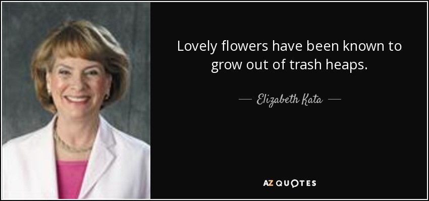 Lovely flowers have been known to grow out of trash heaps. - Elizabeth Kata
