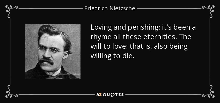 Loving and perishing: it's been a rhyme all these eternities. The will to love: that is, also being willing to die. - Friedrich Nietzsche