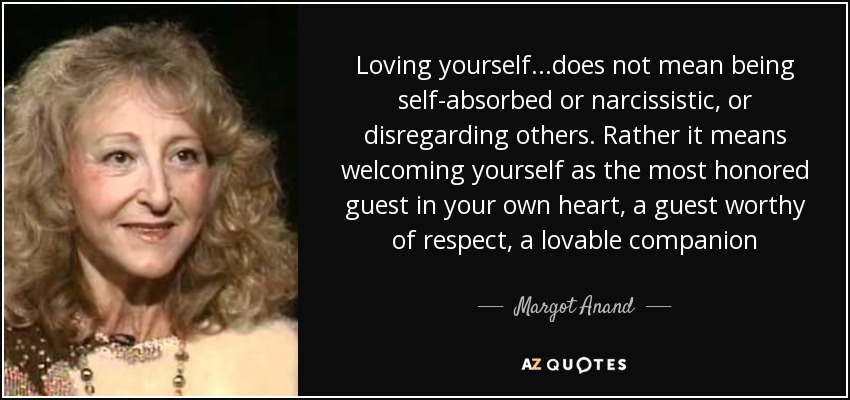 Loving yourself...does not mean being self-absorbed or narcissistic, or disregarding others. Rather it means welcoming yourself as the most honored guest in your own heart, a guest worthy of respect, a lovable companion - Margot Anand