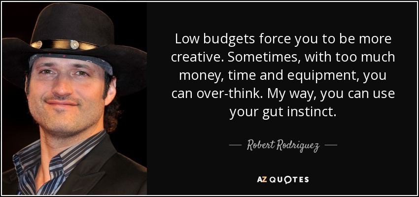Low budgets force you to be more creative. Sometimes, with too much money, time and equipment, you can over-think. My way, you can use your gut instinct. - Robert Rodriguez