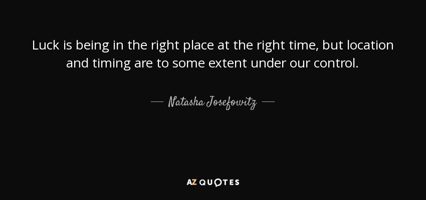 Luck is being in the right place at the right time, but location and timing are to some extent under our control. - Natasha Josefowitz