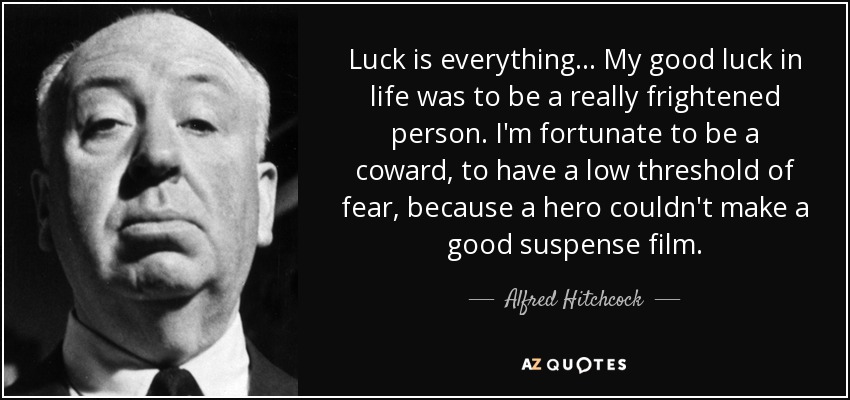 Luck is everything... My good luck in life was to be a really frightened person. I'm fortunate to be a coward, to have a low threshold of fear, because a hero couldn't make a good suspense film. - Alfred Hitchcock