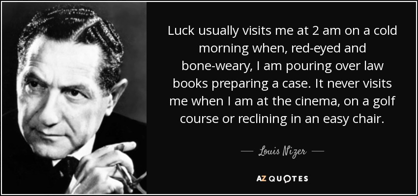 Luck usually visits me at 2 am on a cold morning when, red-eyed and bone-weary, I am pouring over law books preparing a case. It never visits me when I am at the cinema, on a golf course or reclining in an easy chair. - Louis Nizer