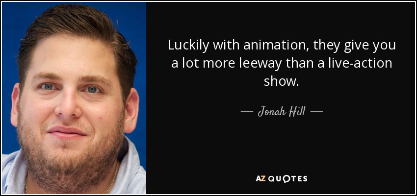 Luckily with animation, they give you a lot more leeway than a live-action show. - Jonah Hill