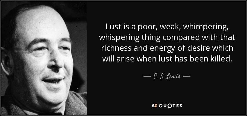 Lust is a poor, weak, whimpering, whispering thing compared with that richness and energy of desire which will arise when lust has been killed. - C. S. Lewis