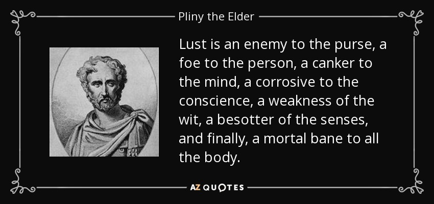 Lust is an enemy to the purse, a foe to the person, a canker to the mind, a corrosive to the conscience, a weakness of the wit, a besotter of the senses, and finally, a mortal bane to all the body. - Pliny the Elder