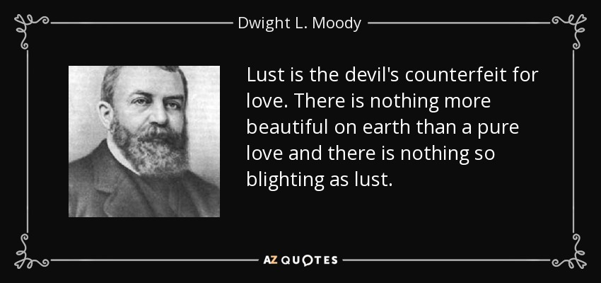 Lust is the devil's counterfeit for love. There is nothing more beautiful on earth than a pure love and there is nothing so blighting as lust. - Dwight L. Moody