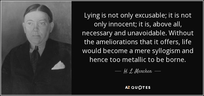 Lying is not only excusable; it is not only innocent; it is, above all, necessary and unavoidable. Without the ameliorations that it offers, life would become a mere syllogism and hence too metallic to be borne. - H. L. Mencken