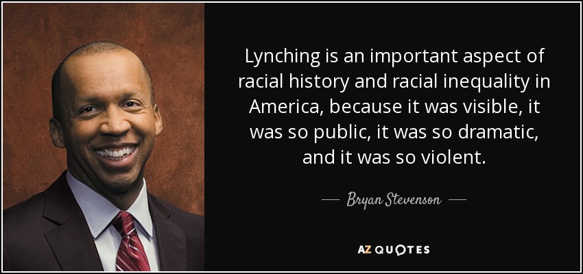 Lynching is an important aspect of racial history and racial inequality in America, because it was visible, it was so public, it was so dramatic, and it was so violent. - Bryan Stevenson