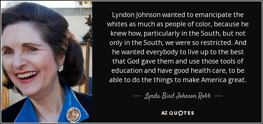 Lyndon Johnson wanted to emancipate the whites as much as people of color, because he knew how, particularly in the South, but not only in the South, we were so restricted. And he wanted everybody to live up to the best that God gave them and use those tools of education and have good health care, to be able to do the things to make America great. - Lynda Bird Johnson Robb