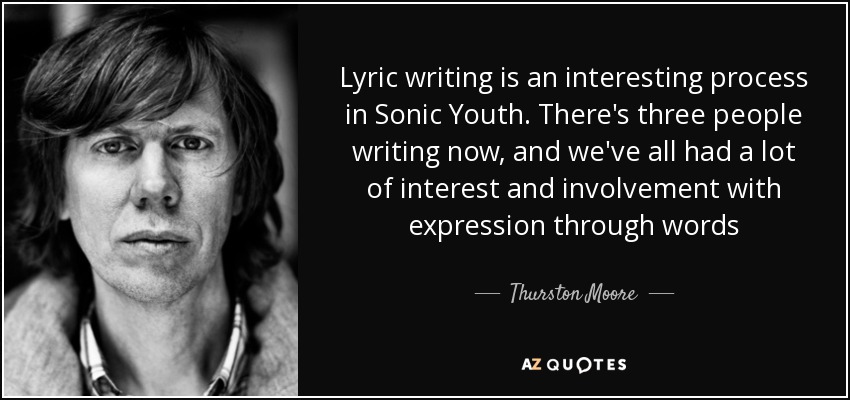 Lyric writing is an interesting process in Sonic Youth. There's three people writing now, and we've all had a lot of interest and involvement with expression through words - Thurston Moore