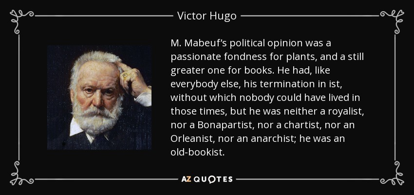 M. Mabeuf’s political opinion was a passionate fondness for plants, and a still greater one for books. He had, like everybody else, his termination in ist, without which nobody could have lived in those times, but he was neither a royalist, nor a Bonapartist, nor a chartist, nor an Orleanist, nor an anarchist; he was an old-bookist. - Victor Hugo
