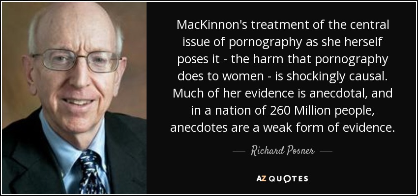MacKinnon's treatment of the central issue of pornography as she herself poses it - the harm that pornography does to women - is shockingly causal. Much of her evidence is anecdotal, and in a nation of 260 Million people, anecdotes are a weak form of evidence. - Richard Posner
