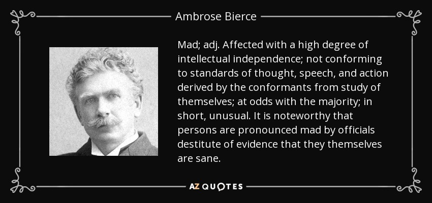 Mad; adj. Affected with a high degree of intellectual independence; not conforming to standards of thought, speech, and action derived by the conformants from study of themselves; at odds with the majority; in short, unusual. It is noteworthy that persons are pronounced mad by officials destitute of evidence that they themselves are sane. - Ambrose Bierce