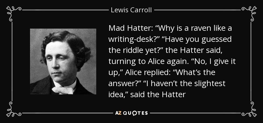 Mad Hatter: “Why is a raven like a writing-desk?” “Have you guessed the riddle yet?” the Hatter said, turning to Alice again. “No, I give it up,” Alice replied: “What’s the answer?” “I haven’t the slightest idea,” said the Hatter - Lewis Carroll