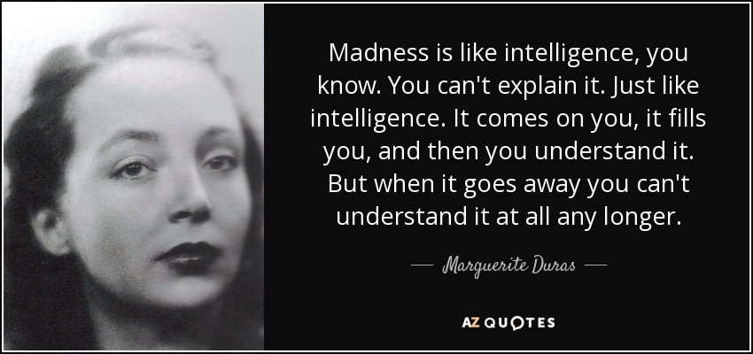 Madness is like intelligence, you know. You can't explain it. Just like intelligence. It comes on you, it fills you, and then you understand it. But when it goes away you can't understand it at all any longer. - Marguerite Duras