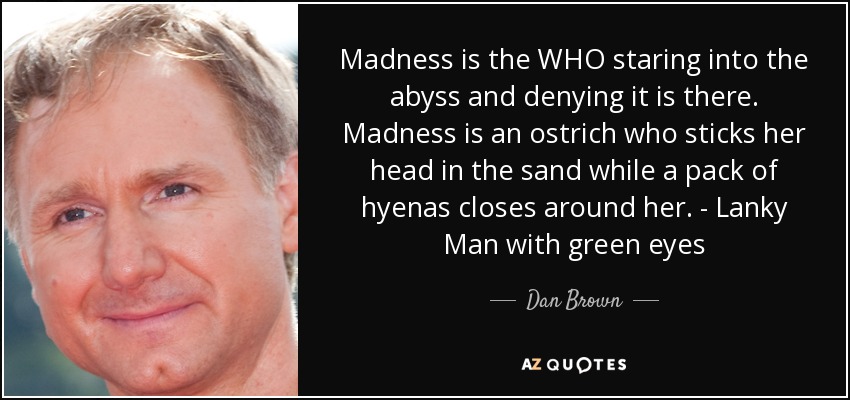 Madness is the WHO staring into the abyss and denying it is there. Madness is an ostrich who sticks her head in the sand while a pack of hyenas closes around her. - Lanky Man with green eyes - Dan Brown