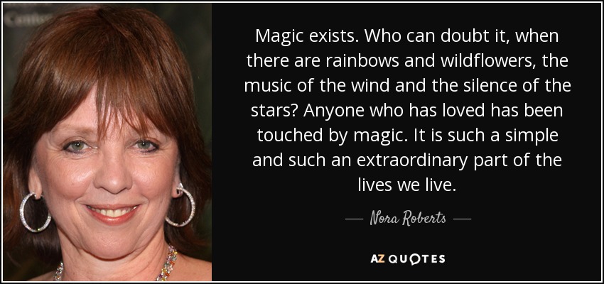 Magic exists. Who can doubt it, when there are rainbows and wildflowers, the music of the wind and the silence of the stars? Anyone who has loved has been touched by magic. It is such a simple and such an extraordinary part of the lives we live. - Nora Roberts