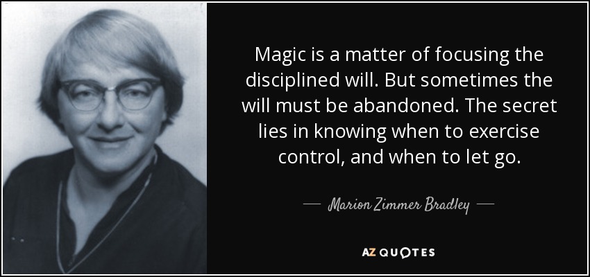 Magic is a matter of focusing the disciplined will. But sometimes the will must be abandoned. The secret lies in knowing when to exercise control, and when to let go. - Marion Zimmer Bradley