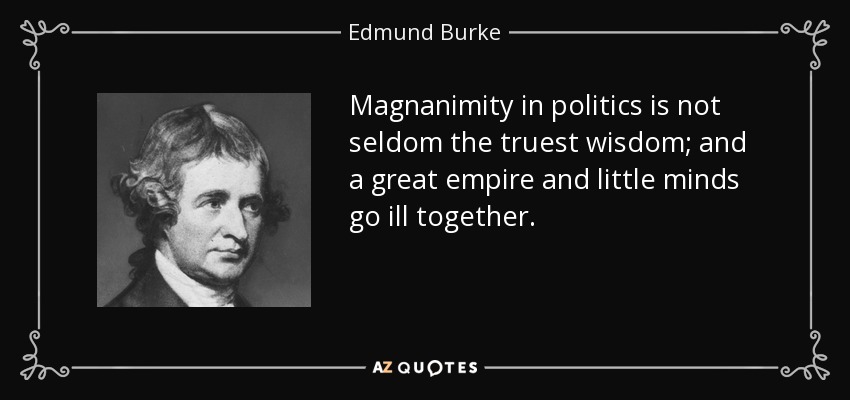 Magnanimity in politics is not seldom the truest wisdom; and a great empire and little minds go ill together. - Edmund Burke