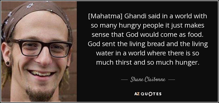 [Mahatma] Ghandi said in a world with so many hungry people it just makes sense that God would come as food. God sent the living bread and the living water in a world where there is so much thirst and so much hunger. - Shane Claiborne