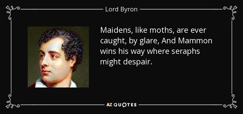 Maidens, like moths, are ever caught, by glare, And Mammon wins his way where seraphs might despair. - Lord Byron