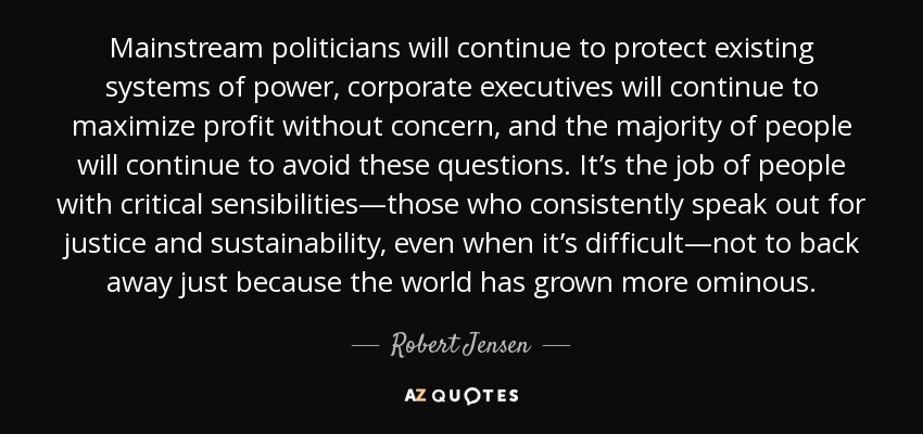 Mainstream politicians will continue to protect existing systems of power, corporate executives will continue to maximize profit without concern, and the majority of people will continue to avoid these questions. It’s the job of people with critical sensibilities—those who consistently speak out for justice and sustainability, even when it’s difficult—not to back away just because the world has grown more ominous. - Robert Jensen