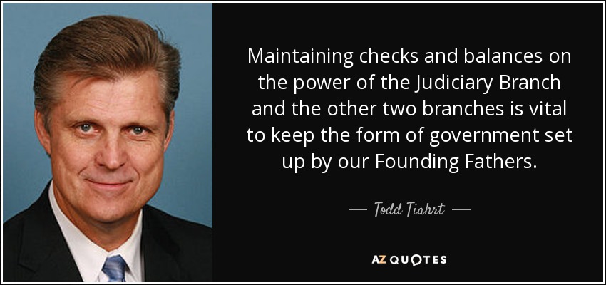 Maintaining checks and balances on the power of the Judiciary Branch and the other two branches is vital to keep the form of government set up by our Founding Fathers. - Todd Tiahrt
